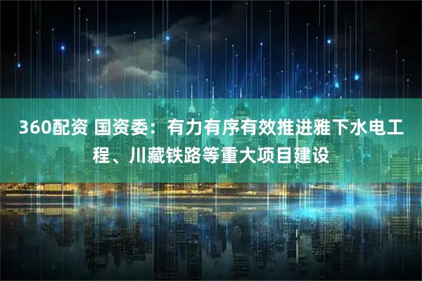 360配资 国资委：有力有序有效推进雅下水电工程、川藏铁路等重大项目建设