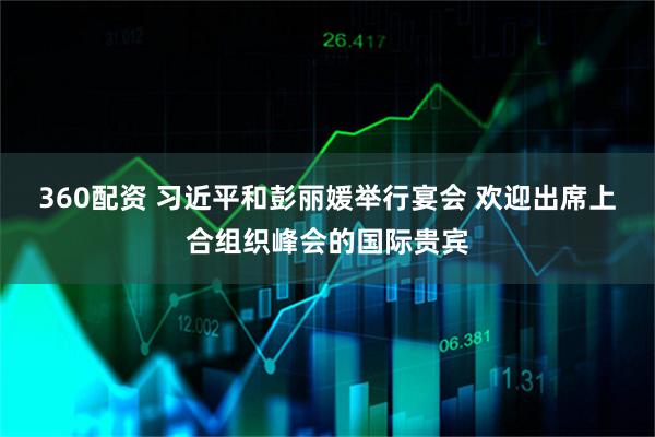 360配资 习近平和彭丽媛举行宴会 欢迎出席上合组织峰会的国际贵宾