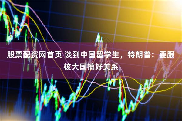 股票配资网首页 谈到中国留学生，特朗普：要跟核大国搞好关系