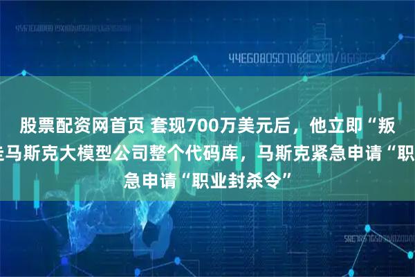 股票配资网首页 套现700万美元后，他立即“叛逃”，盗走马斯克大模型公司整个代码库，马斯克紧急申请“职业封杀令”