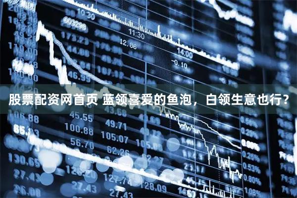 股票配资网首页 蓝领喜爱的鱼泡，白领生意也行？
