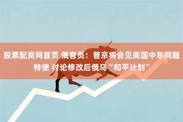股票配资网首页 俄官员：普京将会见美国中东问题特使 讨论修改后俄乌“和平计划”