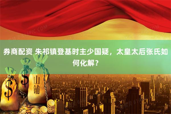 券商配资 朱祁镇登基时主少国疑，太皇太后张氏如何化解？