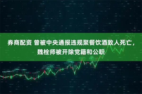 券商配资 曾被中央通报违规聚餐饮酒致人死亡，魏栓师被开除党籍和公职