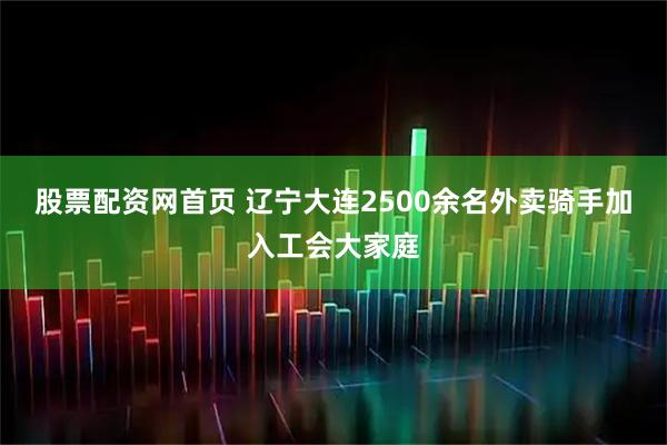 股票配资网首页 辽宁大连2500余名外卖骑手加入工会大家庭