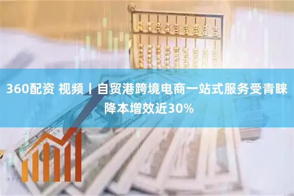 360配资 视频丨自贸港跨境电商一站式服务受青睐 降本增效近30%