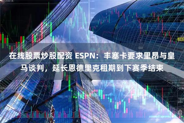 在线股票炒股配资 ESPN：丰塞卡要求里昂与皇马谈判，延长恩德里克租期到下赛季结束