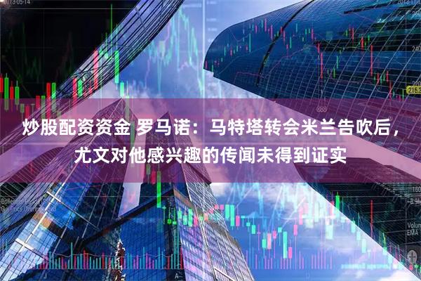 炒股配资资金 罗马诺：马特塔转会米兰告吹后，尤文对他感兴趣的传闻未得到证实