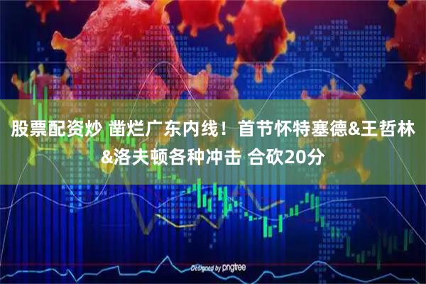 股票配资炒 凿烂广东内线！首节怀特塞德&王哲林&洛夫顿各种冲击 合砍20分