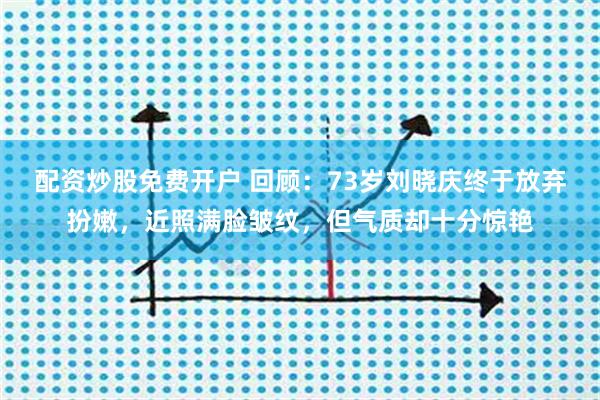 配资炒股免费开户 回顾：73岁刘晓庆终于放弃扮嫩，近照满脸皱纹，但气质却十分惊艳