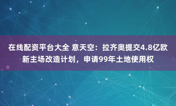在线配资平台大全 意天空：拉齐奥提交4.8亿欧新主场改造计划，申请99年土地使用权