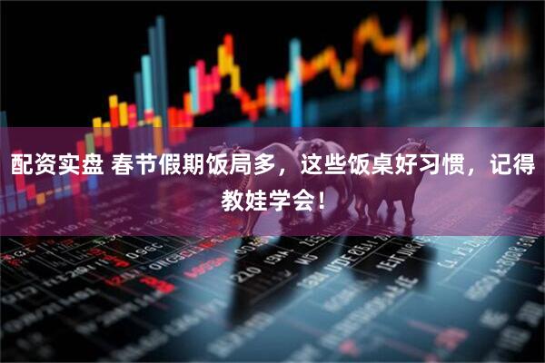 配资实盘 春节假期饭局多，这些饭桌好习惯，记得教娃学会！