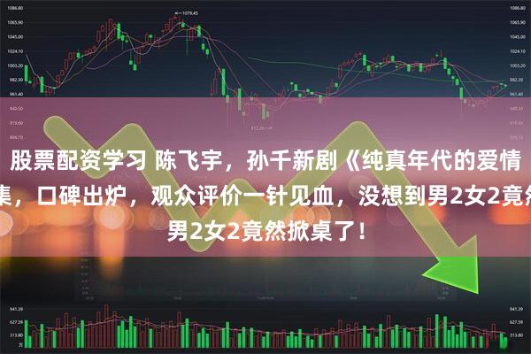 股票配资学习 陈飞宇，孙千新剧《纯真年代的爱情》首播4集，口碑出炉，观众评价一针见血，没想到男2女2竟然掀桌了！