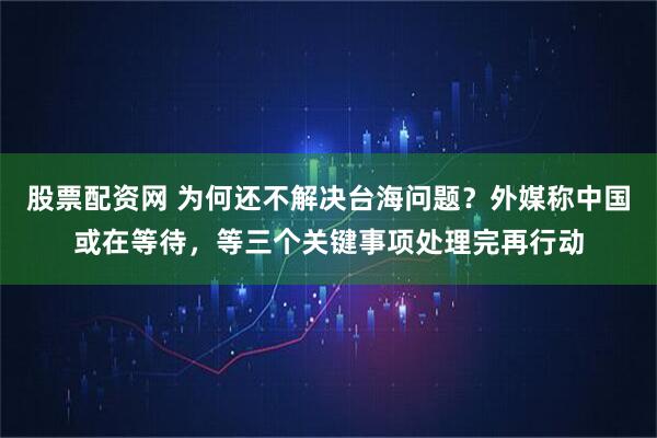 股票配资网 为何还不解决台海问题？外媒称中国或在等待，等三个关键事项处理完再行动