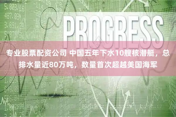 专业股票配资公司 中国五年下水10艘核潜艇，总排水量近80万吨，数量首次超越美国海军
