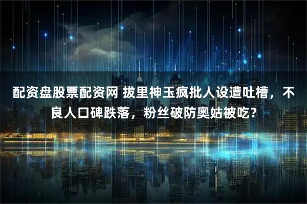 配资盘股票配资网 拔里神玉疯批人设遭吐槽，不良人口碑跌落，粉丝破防奥姑被吃？