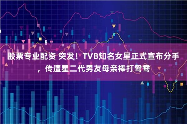 股票专业配资 突发！TVB知名女星正式宣布分手，传遭星二代男友母亲棒打鸳鸯