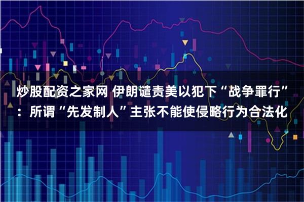 炒股配资之家网 伊朗谴责美以犯下“战争罪行”：所谓“先发制人”主张不能使侵略行为合法化