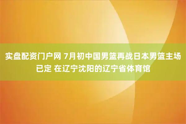 实盘配资门户网 7月初中国男篮再战日本男篮主场已定 在辽宁沈阳的辽宁省体育馆