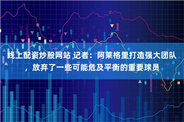 线上配资炒股网站 记者：阿莱格里打造强大团队，放弃了一些可能危及平衡的重要球员