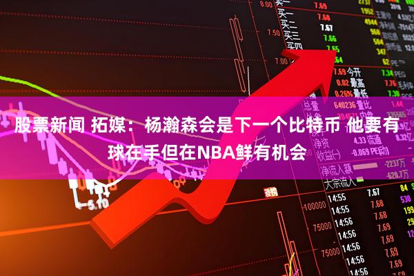 股票新闻 拓媒：杨瀚森会是下一个比特币 他要有球在手但在NBA鲜有机会