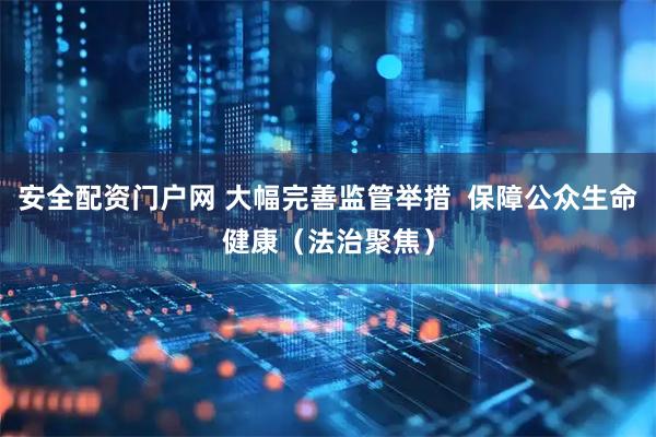 安全配资门户网 大幅完善监管举措  保障公众生命健康（法治聚焦）