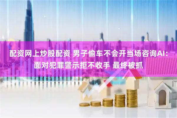 配资网上炒股配资 男子偷车不会开当场咨询AI：面对犯罪警示拒不收手 最终被抓