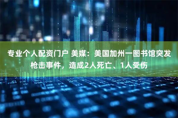 专业个人配资门户 美媒：美国加州一图书馆突发枪击事件，造成2人死亡、1人受伤