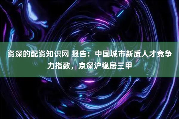 资深的配资知识网 报告：中国城市新质人才竞争力指数，京深沪稳居三甲