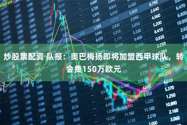 炒股票配资 队报：奥巴梅扬即将加盟西甲球队，转会费150万欧元
