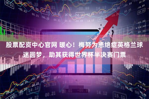 股票配资中心官网 暖心！梅努为患绝症英格兰球迷圆梦，助其获得世界杯半决赛门票
