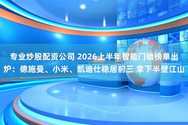 专业炒股配资公司 2026上半年智能门锁榜单出炉：德施曼、小米、凯迪仕稳居前三 拿下半壁江山
