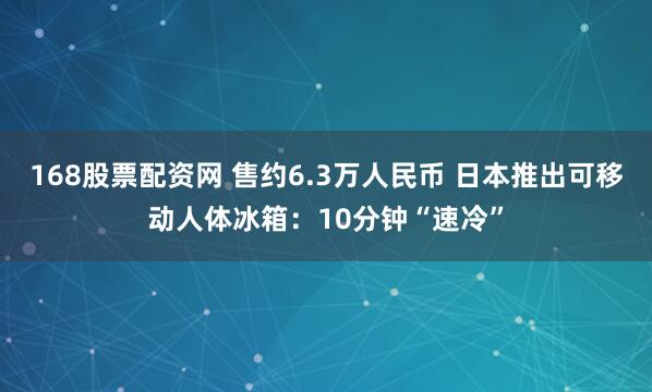 168股票配资网 售约6.3万人民币 日本推出可移动人体冰箱：10分钟“速冷”