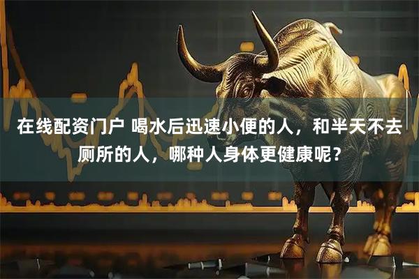 在线配资门户 喝水后迅速小便的人，和半天不去厕所的人，哪种人身体更健康呢？